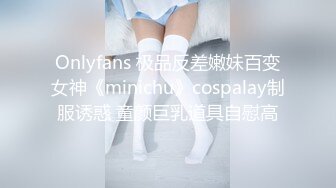 Onlyfans 极品反差嫩妹百变女神《minichu》cospalay制服诱惑 童颜巨乳道具自慰高