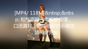 [MP4/ 118M]&nbsp;&nbsp; 和气质超市老板娘偷情，口活真好，吧唧吧唧的小樱舌，舔得爽死啦