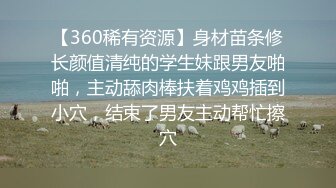 【360稀有资源】身材苗条修长颜值清纯的学生妹跟男友啪啪，主动舔肉棒扶着鸡鸡插到小穴，结束了男友主动帮忙擦穴