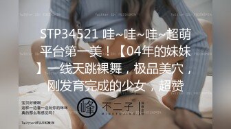 STP34521 哇~哇~哇~超萌平台第一美！【04年的妹妹】一线天跳裸舞，极品美穴，刚发育完成的少女，超赞