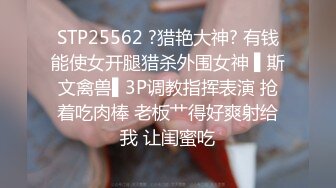 STP25562 ?猎艳大神? 有钱能使女开腿猎杀外围女神 ▌斯文禽兽▌3P调教指挥表演 抢着吃肉棒 老板艹得好爽射给我 让闺蜜吃