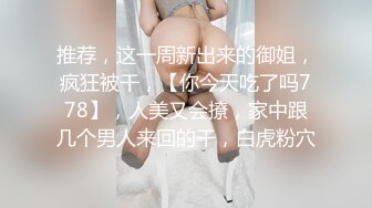 推荐，这一周新出来的御姐，疯狂被干，【你今天吃了吗778】，人美又会撩，家中跟几个男人来回的干，白虎粉穴