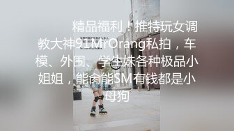 ❤️❤️精品福利！推特玩女调教大神91MrOrang私拍，车模、外围、学生妹各种极品小姐姐，能肏能SM有钱都是小母狗