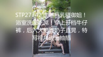 STP27742 肉感巨乳骚御姐！浴室洗澡吃屌！穿上开档牛仔裤，后入大肥臀奶子直晃，特写视角进出抽插