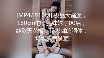 [MP4/ 910M] 极品大骚逼，180cm的长腿妹妹，00后，纯欲天花板，粉嘟嘟的胴体，场场人气登顶