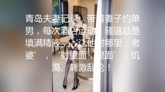 青岛夫妻记录，带着妻子约单男，每次酒店运动，骚逼总是填满精液，‘让他射哪里，老婆’，‘射里面，里面’，饥渴、刺激乱伦！