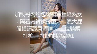 加钱哥网约包臀裙黑丝轻熟女，隔着内裤揉搓肥穴，翘大屁股摸逼舔屌调情 ，上位骑乘打桩 ，扛腿抽插猛操1