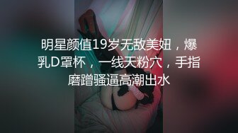 明星颜值19岁无敌美妞，爆乳D罩杯，一线天粉穴，手指磨蹭骚逼高潮出水