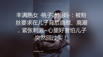 丰满熟女 ·桃子冰妈妈·：被粉丝要求在儿子背后自慰、高潮，紧张刺激~心里好害怕儿子突然回过头！