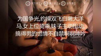 为国争光,约操双飞白嫩大洋马,女上位骑乘,妹子主动扭动,搞得男的也情不自禁啊啊呻吟