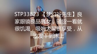 STP33823 【梦幻谷先生】良家眼镜极品骚女，骚货一看就很饥渴，吸吮大屌很享受，从沙发干到床上