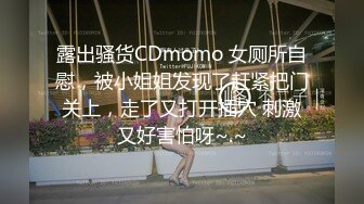 露出骚货CDmomo 女厕所自慰，被小姐姐发现了赶紧把门关上，走了又打开插穴 刺激又好害怕呀~.~