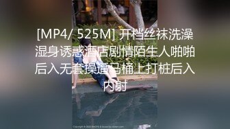 [MP4/ 525M] 开档丝袜洗澡湿身诱惑酒店剧情陌生人啪啪后入无套操逼马桶上打桩后入内射