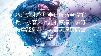 水疗馆来客户半套服务全程拍摄，水磨床上乳推摩擦，舔背按摩舔菊花，老哥舔逼最后口爆