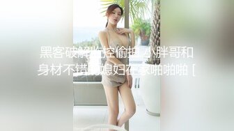 黑客破解监控偷拍 小胖哥和身材不错的媳妇在家啪啪啪 [