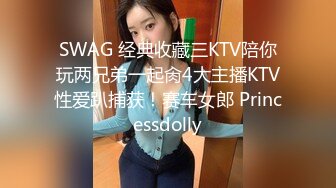 SWAG 经典收藏三KTV陪你玩两兄弟一起肏4大主播KTV性爱趴捕获！赛车女郎 Princessdolly