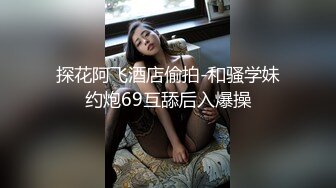 探花阿飞酒店偷拍-和骚学妹约炮69互舔后入爆操