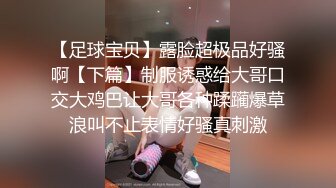 【足球宝贝】露脸超极品好骚啊【下篇】制服诱惑给大哥口交大鸡巴让大哥各种蹂躏爆草浪叫不止表情好骚真刺激