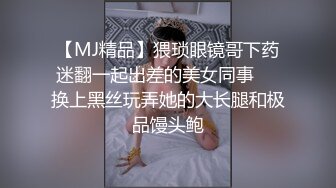 【MJ精品】猥琐眼镜哥下药迷翻一起出差的美女同事❤️换上黑丝玩弄她的大长腿和极品馒头鲍