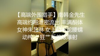 【高端外围猎手】南韩金先生高端约啪泄密流出 丰满酮体女神朱艺琳 女上位水蛇腰蠕动榨汁 狂艹反差婊爆射