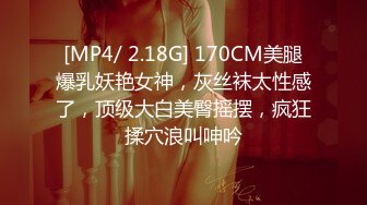 [MP4/ 2.18G] 170CM美腿爆乳妖艳女神，灰丝袜太性感了，顶级大白美臀摇摆，疯狂揉穴浪叫呻吟