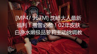 [MP4/ 967M] 沈峤大人最新福利！撸管必备！02年皮肤白净水嫩极品萝莉主动找调教