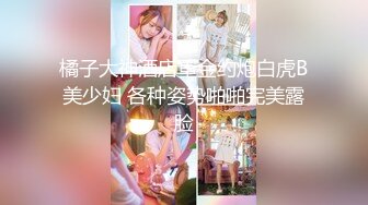 橘子大神酒店重金约炮白虎B美少妇 各种姿势啪啪完美露脸