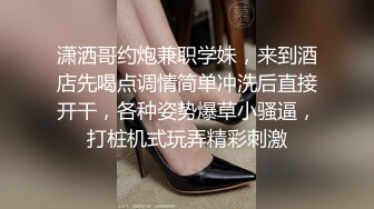 潇洒哥约炮兼职学妹，来到酒店先喝点调情简单冲洗后直接开干，各种姿势爆草小骚逼，打桩机式玩弄精彩刺激