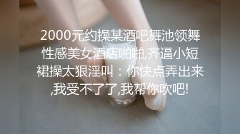 2000元约操某酒吧舞池领舞性感美女酒店啪啪,齐逼小短裙操太狠淫叫：你快点弄出来,我受不了了,我帮你吹吧!