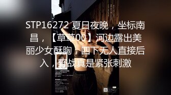 STP16272 夏日夜晚，坐标南昌，【草草00】河边露出美丽少女酥胸，四下无人直接后入，野战真是紧张刺激