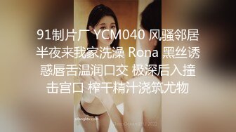 91制片厂 YCM040 风骚邻居半夜来我家洗澡 Rona 黑丝诱惑唇舌温润口交 极深后入撞击宫口 榨干精汁浇筑尤物