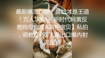 最新爆顶炸弹，露脸才是王道！万人求购OF新时代网黄反差纯母狗【A罩杯宝贝】私拍，调教群P双飞露出口爆内射无尿点