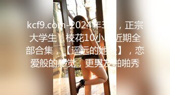 kcf9.com-2024年3月，正宗大学生，校花10小时近期全部合集，【遥远的她爱】，恋爱般的感觉，更男友啪啪秀