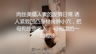 肉丝美腿人妻的发情日常 诱人紧致凹凸身材肏肿小穴，把母狗按倒后入， 母狗湿的一塌糊涂