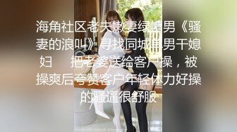 海角社区老夫嫩妻绿帽男《骚妻的浪叫》寻找同城单男干媳妇❤️把老婆送给客户操，被操爽后夸赞客户年轻体力好操的骚逼很舒服