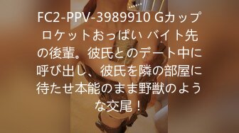 FC2-PPV-3989910 Gカップロケットおっぱい バイト先の後輩。彼氏とのデート中に呼び出し、彼氏を隣の部屋に待たせ本能のまま野獣のような交尾！