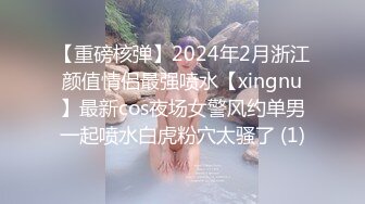 【重磅核弹】2024年2月浙江颜值情侣最强喷水【xingnu】最新cos夜场女警风约单男一起喷水白虎粉穴太骚了 (1)