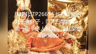 [MP4]STP26654 长相可爱的丸子头妹子，巨乳白皙奶，一黑一白，多人群战，淫乱至极 VIP0600