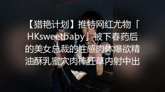 【猎艳计划】推特网红尤物「HKsweetbaby」被下春药后的美女总裁的性感肉体爆欲精油酥乳蜜穴肉棒狂草内射中出