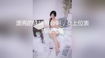 漂亮的妹妹很会叫，女上位表情很风骚