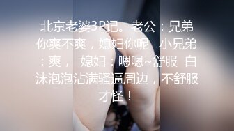 北京老婆3P记。老公：兄弟你爽不爽，媳妇你呢   小兄弟：爽，  媳妇：嗯嗯~舒服  白沫泡泡沾满骚逼周边，不舒服才怪！