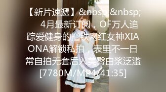 【新片速遞】&nbsp;&nbsp;⚡⚡4月最新订阅，OF万人追踪爱健身的撸铁网红女神XIAONA解锁私拍，表里不一日常自拍无套后入美臀白浆泛滥[7780M/MP4/41:35]