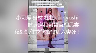 小可爱·身材 杠杠·❤️· yoshi ❤️- 健身房和哥哥互相品尝私处抓住龙筋狠狠后入爽死！