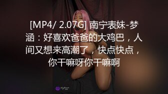 [MP4/ 2.07G] 南宁表妹-梦涵：好喜欢爸爸的大鸡巴，人间又想来高潮了，快点快点，你干嘛呀你干嘛啊