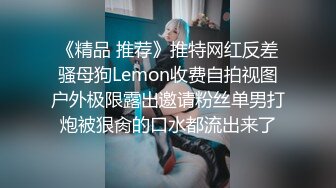 《精品 推荐》推特网红反差骚母狗Lemon收费自拍视图户外极限露出邀请粉丝单男打炮被狠肏的口水都流出来了