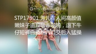 STP17901 芳儿在人间高颜值嫩妹子道具玩弄啪啪，退下牛仔短裤自摸粉穴口交后入猛操