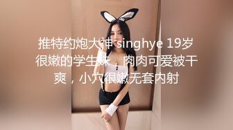 推特约炮大神 singhye 19岁很嫩的学生妹，肉肉可爱被干爽，小穴很嫩无套内射