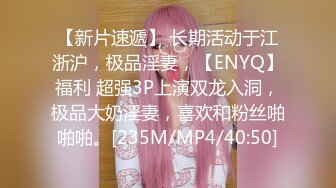 【新片速遞】 长期活动于江浙沪，极品淫妻，【ENYQ】福利 超强3P上演双龙入洞，极品大奶淫妻，喜欢和粉丝啪啪啪。[235M/MP4/40:50]