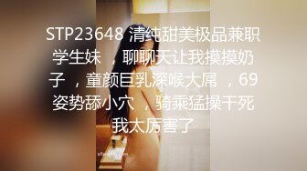 STP23648 清纯甜美极品兼职学生妹 ，聊聊天让我摸摸奶子 ，童颜巨乳深喉大屌 ，69姿势舔小穴 ，骑乘猛操干死我太厉害了