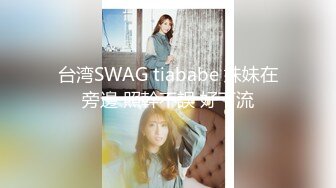 台湾SWAG tiababe 妹妹在旁邊 照幹不誤 好下流